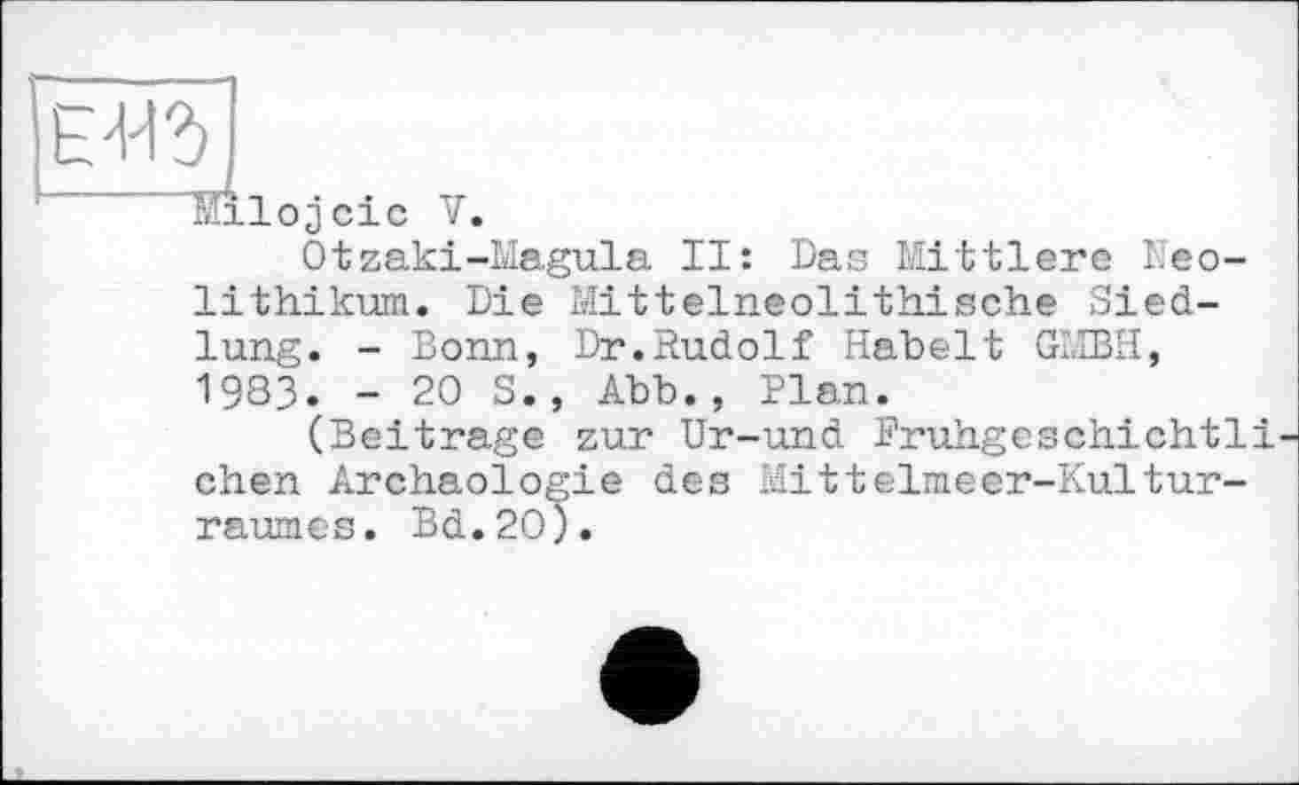 ﻿li’U
Milojcic V.
Otzaki-Magula II: Das Mittlere Neolithikum. Die Mittelneolithische Siedlung. - Bonn, Dr.Rudolf Kabelt GMBH, 19ЗЗ. - 20 S., Abb., Plan.
(Beitrage zur Ur-und Pruhgeschichtli-chen Archäologie des Mittelmeer-Kultur-raumes. Bd.2O).